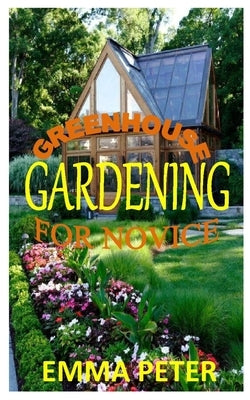 Greenhouse Gardening for Novice: The ultimate beginners manual for a successful greenhouse gardening by Peter, Emma