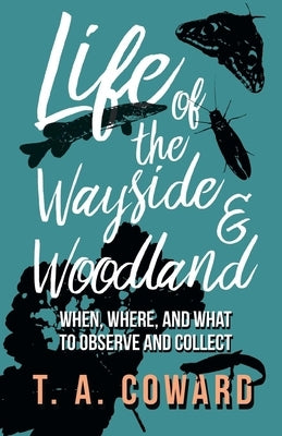 Life of the Wayside and Woodland: When, Where, and What to Observe and Collect by Coward, T. a.