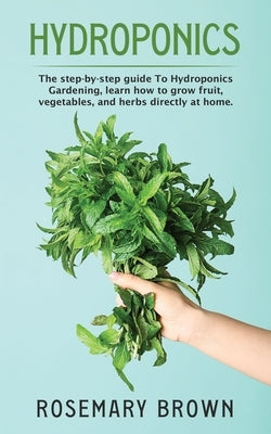 hydroponics: The step-by-step guide To Hydroponics Gardening, learn how to grow fruit, vegetables and herbs directly at home. by Brown, Rosemary