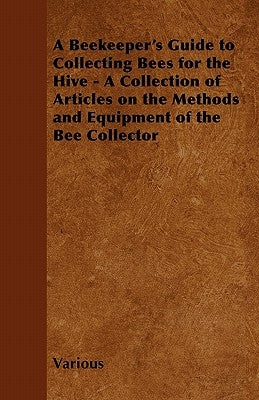 A Beekeeper's Guide to Collecting Bees for the Hive - A Collection of Articles on the Methods and Equipment of the Bee Collector by Various