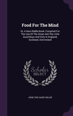 Food for the Mind: Or, a New Riddle-Book: Compiled for the Use of the Great and the Little Good Boys and Girls in England, Scotland, and by John-The-Giant-Killer