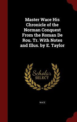 Master Wace His Chronicle of the Norman Conquest from the Roman de Rou. Tr. with Notes and Illus. by E. Taylor by Wace