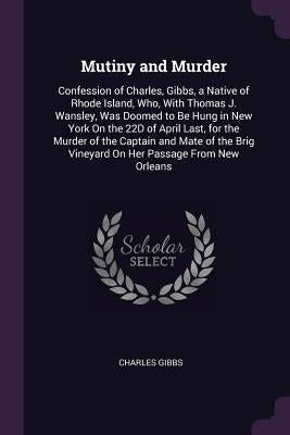 Mutiny and Murder: Confession of Charles, Gibbs, a Native of Rhode Island, Who, with Thomas J. Wansley, Was Doomed to Be Hung in New York by Gibbs, Charles