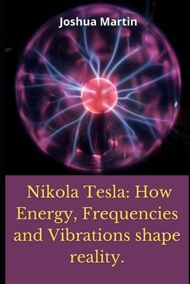 Nikola Tesla: How Energy, Frequencies and Vibrations shape reality. by Martin, Joshua