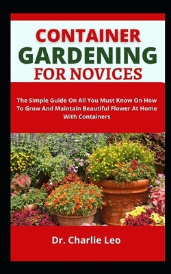 Container Gardening For Novices: The Simple Guide On All You Must Know On How To Grow And Maintain Beautiful Flower At Home With Containers by Leo, Charlie