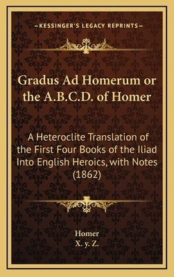 Gradus Ad Homerum or the A.B.C.D. of Homer: A Heteroclite Translation of the First Four Books of the Iliad Into English Heroics, with Notes (1862) by Homer