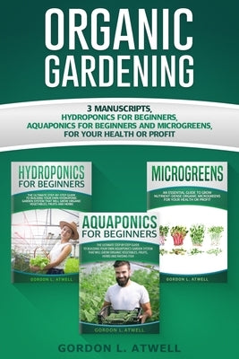 Organic Gardening: 3 Manuscripts: Hydroponics for Beginners, Aquaponics for Beginners and Microgreens, For Your Health or Profit by Atwell, Gordon L.