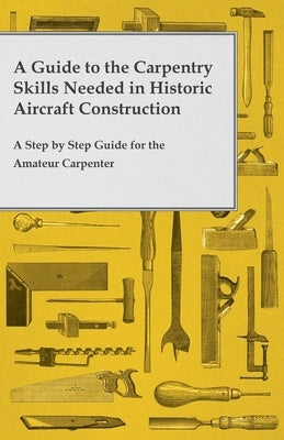 A Guide to the Carpentry Skills Needed in Historic Aircraft Construction - A Step by Step Guide for the Amateur Carpenter by Anon