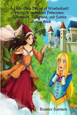 A Little Girls Dream of Wonderland! Pretty Wonderland Princesses, Mermaids, Ballerinas, and Fairies Coloring Book: For Girls Ages 4 Years Old and up ( by Harrison, Beatrice