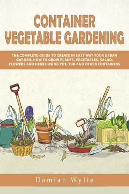 Container Vegetable Gardening: The Complete Guide to Create in Easy Way Your Urban Garden. How to Grow Plants, Vegetables, Salad, Flowers and Herbs U by Wylie, Damian