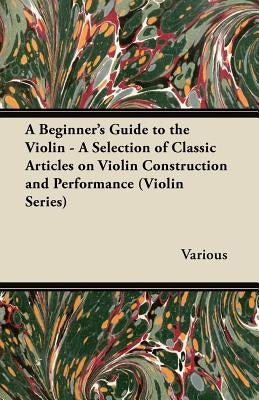 A Beginner's Guide to the Violin - A Selection of Classic Articles on Violin Construction and Performance (Violin Series) by Various