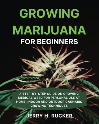 Growing Marijuana for Beginners: A Step-by-Step Guide on Growing Medical Weed for Personal Use at Home. Indoor and Outdoor Cannabis Growing Techniques by Rucker, Jerry H.