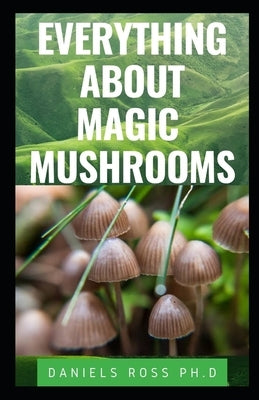 Everything about Magic Mushroom: Easy Beginners Guide on All You Need to Know About Magic Mushrooms: Health, Healing, Cultivation and Safe Uses by Ross Ph. D., Daniels