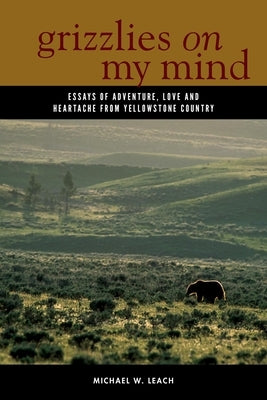 Grizzlies on My Mind: Essays of Adventure, Love, and Heartache from Yellowstone Country by Leach, Michael W.