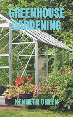 Greenhouse Gardening: A Simple Step-By-Step Guide Book On Everything You Need To Start Up A Portable And Inexpensive Greenhouse To Grow Heal by Green, Kenneth