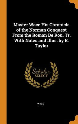 Master Wace His Chronicle of the Norman Conquest from the Roman de Rou. Tr. with Notes and Illus. by E. Taylor by Wace