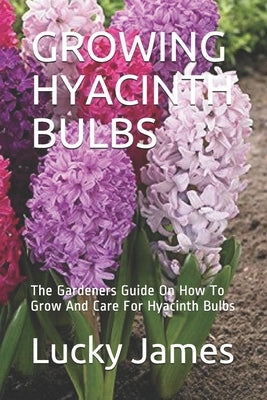 Growing Hyacinth Bulbs: The Gardeners Guide On How To Grow And Care For Hyacinth Bulbs by James, Lucky