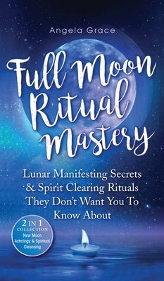 Full Moon Ritual Mastery: Lunar Manifesting Secrets & Spirit Clearing Rituals They Don't Want You To Know About (New Moon Astrology & Spiritual by Grace, Angela