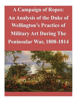A Campaign of Ropes: An Analysis of the Duke of Wellington's Practice of Military Art During The Peninsular War, 1808-1814 by Penny Hill Press