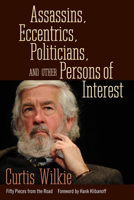 Assassins, Eccentrics, Politicians, and Other Persons of Interest: Fifty Pieces from the Road by Wilkie, Curtis