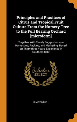 Principles and Practices of Citrus and Tropical Fruit Culture From the Nursery Tree to the Full Bearing Orchard [microform]: Together With Timely Sugg by Teague, R. M.