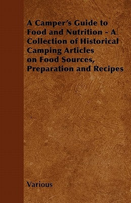 A Camper's Guide to Food and Nutrition - A Collection of Historical Camping Articles on Food Sources, Preparation and Recipes by Various