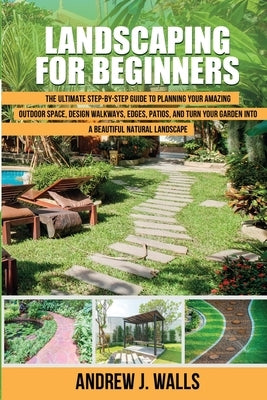 Landscaping for Beginners: The Ultimate Step-by-Step Guide to Planning Your Amazing Outdoor Space, Design Walkways, Edges, Patios, and Turn Your by J. Walls, Andrew