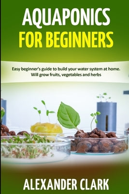 Aquaponics for Beginners: Easy beginner's guide to build your water system at home. Will grow fruits, vegetables and herbs by Clark, Alexander