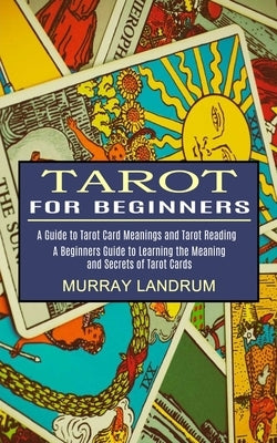 Tarot for Beginners: A Beginners Guide to Learning the Meaning and Secrets of Tarot Cards (A Guide to Tarot Card Meanings and Tarot Reading by Landrum, Murray