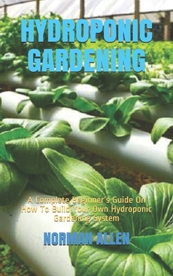 Hydroponic Gardening: A Complete Beginner's Guide On How To Build Your Own Hydroponic Gardening System by Allen, Norman