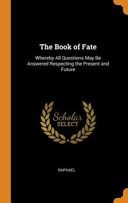 The Book of Fate: Whereby All Questions May Be Answered Respecting the Present and Future by Raphael