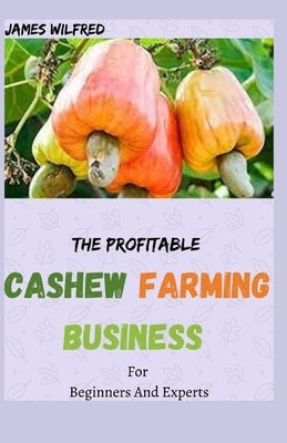 The Profitable CASHEW FARMING BUSINESS For Beginners And Experts: All You Need To know About Cashew And Make Huge Money On It by Wilfred, James