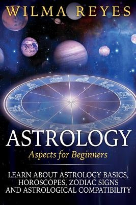 Astrology Aspects For Beginners: Learn About Astrology Basics, Horoscopes, Zodiac Signs and Astrological Compatibility by Reyes, Wilma