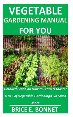 Vegetable Gardening Manual for You: Detailed Guide on How to Learn & Master A to Z of Vegetable Gardening& So Much More by Bonnet, Brice E.