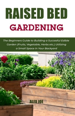 Raised Bed Gardening: The Beginners Guide to Building a Succesful Edible Garden (Fruits, Vegetable, Herbs etc.) Utilizing a Small Space in Y by Joe, Alex