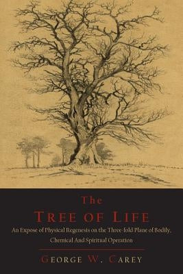 The Tree of Life: An Expose of Physical Regenesis on the Three-Fold Plane of Bodily, Chemical and Spiritual Operation by Carey, George W.