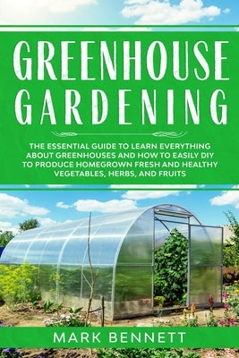 Greenhouse Gardening: The Essential Guide to Learn Everything About Greenhouses and How to Easily DIY to Produce Homegrown Fresh and Healthy by Bennett, Mark