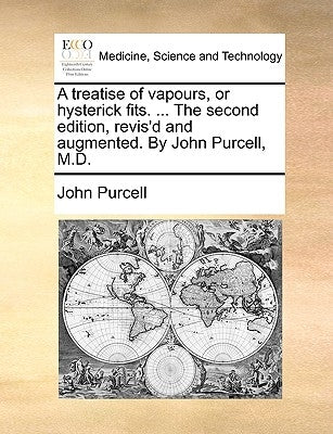 A Treatise of Vapours, or Hysterick Fits. ... the Second Edition, Revis'd and Augmented. by John Purcell, M.D. by Purcell, John