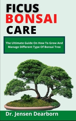 Ficus Bonsai Care: The Ultimate Care Guide On How To Grow And Manage Different Species Of Bonsai Tree by Dearborn, Jensen