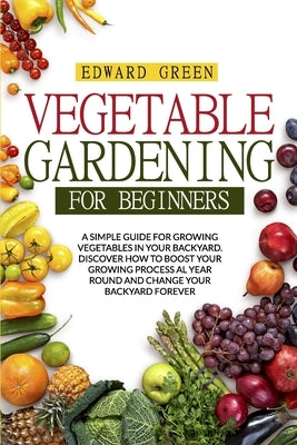 Vegetable Gardening for Beginners: A Simple Guide for Growing Vegetables in Your Backyard. Discover How to Boost Your Growing Process Al Year Round an by Green, Edward