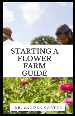 Starting a Flower Farm Guide: Floriculture businesses must be equally adept at marketing their crops and managing the business to generate a profit by Carter, Sandra