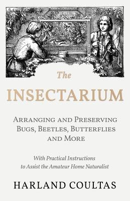 The Insectarium - Collecting, Arranging and Preserving Bugs, Beetles, Butterflies and More - With Practical Instructions to Assist the Amateur Home Na by Coultas, Harland