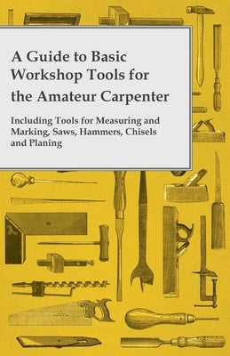 A Guide to Basic Workshop Tools for the Amateur Carpenter - Including Tools for Measuring and Marking, Saws, Hammers, Chisels and Planning by Anon