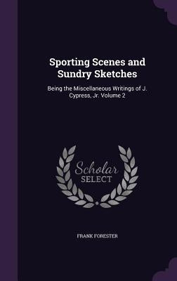 Sporting Scenes and Sundry Sketches: Being the Miscellaneous Writings of J. Cypress, Jr. Volume 2 by Forester, Frank