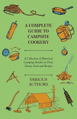 A Complete Guide to Campsite Cookery - A Collection of Historical Camping Articles on Fires, Ovens, Food and Recipes by Various