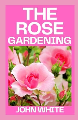 The Rose Gardening: The Complete Guide to Growing, Caring for and Maintaining Roses by White, John