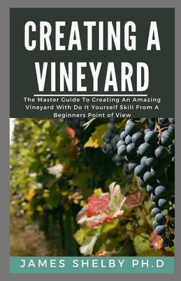 Creating Your Vineyard: The Master Guide To Creating An Amazing Vineyard With Do It Yourself Skills From A Beginners Point Of View by Shelby Ph. D., James