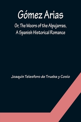 Gómez Arias; Or, The Moors of the Alpujarras, A Spanish Historical Romance. by Telesforo de Trueba Y. Cosío, Joaquín