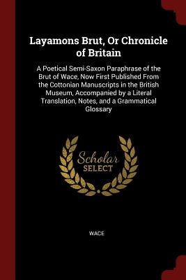 Layamons Brut, or Chronicle of Britain: A Poetical Semi-Saxon Paraphrase of the Brut of Wace, Now First Published from the Cottonian Manuscripts in th by Wace