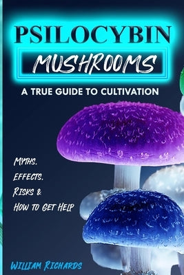 Psilocybin Mushrooms: A True Guide to Cultivation - Myths, Effects, Risks & How to Get Help by Richards, William